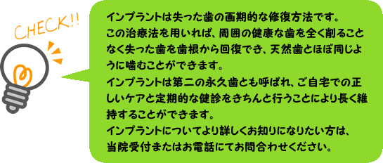 インプラントは失った歯の画期的な修復方法です。この治療法を用いれば、周囲の健康な歯を全く削ることなく失った歯を歯根から回復でき、天然歯とほぼ同じように噛むことができます。インプラントは第二の永久歯とも呼ばれ、ご自宅での正しいケアと定期的な健診をきちんと行うことにより長く維持することができます。インプラントについてより詳しくお知りになりたい方は、当院受付またはお電話にてお問合わせください。